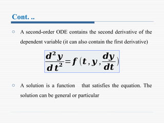 Cont. ..
o A second-order ODE contains the second derivative of the
dependent variable (it can also contain the first derivative)
o A solution is a function that satisfies the equation. The
solution can be general or particular
𝒅𝟐
𝒚
𝒅 𝒕
𝟐
= 𝒇 (𝒕 , 𝒚 ,
𝒅𝒚
𝒅𝒕
)
 