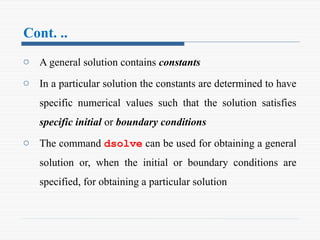Cont. ..
o A general solution contains constants
o In a particular solution the constants are determined to have
specific numerical values such that the solution satisfies
specific initial or boundary conditions
o The command dsolve can be used for obtaining a general
solution or, when the initial or boundary conditions are
specified, for obtaining a particular solution
 