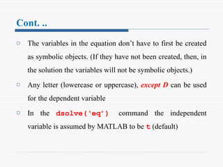Cont. ..
o The variables in the equation don’t have to first be created
as symbolic objects. (If they have not been created, then, in
the solution the variables will not be symbolic objects.)
o Any letter (lowercase or uppercase), except D can be used
for the dependent variable
o In the dsolve(‘eq’) command the independent
variable is assumed by MATLAB to be t (default)
 