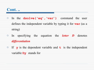 Cont. ..
o In the dsolve(‘eq’,‘var’) command the user
defines the independent variable by typing it for var (as a
string)
o In specifying the equation the letter D denotes
differentiation
o If y is the dependent variable and t is the independent
variable Dy stands for
 
