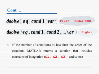 Cont. ..
o If the number of conditions is less than the order of the
equation, MATLAB returns a solution that includes
constants of integration (C1, C2, C3, and so on)
𝒅𝒔𝒐𝒍𝒗𝒆(′𝒆𝒒′
,′
𝒄𝒐𝒏𝒅𝟏′
,′
𝒗𝒂𝒓 ′)
𝒅𝒔𝒐𝒍𝒗𝒆(′𝒆𝒒′
,′
𝒄𝒐𝒏𝒅𝟏′
,′
𝒄𝒐𝒏𝒅𝟐′
,…,′
𝒗𝒂𝒓 ′)
First – Order ODE
Higher
 