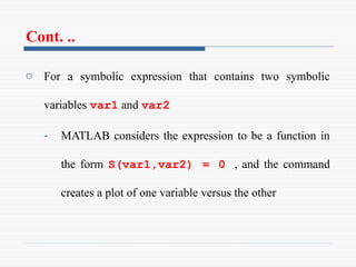 Cont. ..
o For a symbolic expression that contains two symbolic
variables var1 and var2
- MATLAB considers the expression to be a function in
the form S(var1,var2) = 0 , and the command
creates a plot of one variable versus the other
 