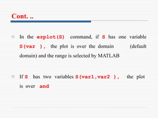 Cont. ..
o In the ezplot(S) command, if S has one variable
S(var ), the plot is over the domain (default
domain) and the range is selected by MATLAB
o If S has two variables S(var1,var2 ), the plot
is over and
 