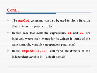 Cont. ..
o The ezplot command can also be used to plot a function
that is given in a parametric form
o In this case two symbolic expressions, S1 and S2, are
involved, where each expression is written in terms of the
same symbolic variable (independent parameter)
o In the ezplot(S1,S2) command the domain of the
independent variable is (default domain)
 