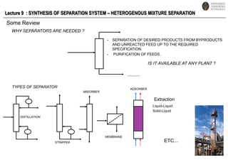Lecture 9  : SYNTHESIS OF SEPARATION SYSTEM – HETEROGENOUS MIXTURE SEPARATION Some Review WHY SEPARATORS ARE NEEDED ? - 	SEPARATION OF DESIRED PRODUCTS FROM BYPRODUCTS AND UNREACTED FEED UP TO THE REQUIRED SPECIFICATION. - 	PURIFICATION OF FEEDS. IS IT AVAILABLE AT ANY PLANT ? ......... TYPES OF SEPARATOR ADSORBER ABSORBER Extraction Liquid-Liquid Solid-Liquid DISTILLATION MEMBRANE ETC... STRIPPER 