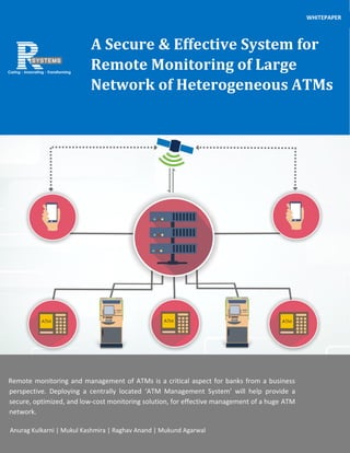 A Secure & Effective System for
Remote Monitoring of Large
Network of Heterogeneous ATMs
WHITEPAPER
WHITEPAPER
Remote monitoring and management of ATMs is a critical aspect for banks from a business
perspective. Deploying a centrally located ‘ATM Management System’ will help provide a
secure, optimized, and low-cost monitoring solution, for effective management of a huge ATM
network.
Anurag Kulkarni | Mukul Kashmira | Raghav Anand | Mukund Agarwal
 