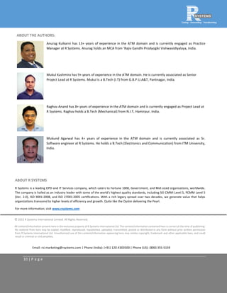 10 | P a g e
ABOUT THE AUTHORS:
Anurag Kulkarni has 13+ years of experience in the ATM domain and is currently engaged as Practice
Manager at R Systems. Anurag holds an MCA from ‘Rajiv Gandhi Prodyogiki Vishwavidlyalaya, India.
Mukul Kashmira has 9+ years of experience in the ATM domain. He is currently associated as Senior
Project Lead at R Systems. Mukul is a B.Tech (I.T) from G.B.P.U.A&T, Pantnagar, India.
Raghav Anand has 8+ years of experience in the ATM domain and is currently engaged as Project Lead at
R Systems. Raghav holds a B.Tech (Mechanical) from N.I.T, Hamirpur, India.
Mukund Agarwal has 4+ years of experience in the ATM domain and is currently associated as Sr.
Software engineer at R Systems. He holds a B.Tech (Electronics and Communication) from ITM University,
India.
ABOUT R SYSTEMS
R Systems is a leading OPD and IT Services company, which caters to Fortune 1000, Government, and Mid-sized organizations, worldwide.
The company is hailed as an industry leader with some of the world’s highest quality standards, including SEI CMMI Level 5, PCMM Level 5
(Ver. 2.0), ISO 9001:2008, and ISO 27001:2005 certifications. With a rich legacy spread over two decades, we generate value that helps
organizations transcend to higher levels of efficiency and growth. Quite like the Oyster delivering the Pearl.
For more information, visit www.rsystems.com
© 2015 R Systems International Limited. All Rights Reserved.
All content/information present here is the exclusive property of R Systems International Ltd. The content/information contained here is correct at the time of publishing.
No material from here may be copied, modified, reproduced, republished, uploaded, transmitted, posted or distributed in any form without prior written permission
from R Systems International Ltd. Unauthorized use of the content/information appearing here may violate copyright, trademark and other applicable laws, and could
result in criminal or civil penalties.
Email: rsi.marketing@rsystems.com | Phone (India): (+91) 120-4303500 | Phone (US): (800) 355-5159
 