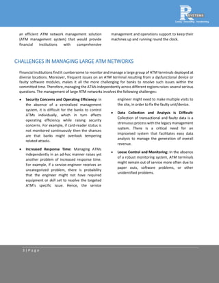 3 | P a g e
an efficient ATM network management solution
(ATM management system) that would provide
financial institutions with comprehensive
management and operations support to keep their
machines up and running round the clock.
CHALLENGES IN MANAGING LARGE ATM NETWORKS
Financial institutions find it cumbersome to monitor and manage a large group of ATM terminals deployed at
diverse locations. Moreover, frequent issues on an ATM terminal resulting from a dysfunctional device or
faulty software modules, makes it all the more challenging for banks to resolve such issues within the
committed time. Therefore, managing the ATMs independently across different regions raises several serious
questions. The management of large ATM networks involves the following challenges:
 Security Concerns and Operating Efficiency: In
the absence of a centralized management
system, it is difficult for the banks to control
ATMs individually, which in turn affects
operating efficiency while raising security
concerns. For example, if card-reader status is
not monitored continuously then the chances
are that banks might overlook tempering
related attacks.
 Increased Response Time: Managing ATMs
independently in an ad-hoc manner raises yet
another problem of increased response time.
For example, if a service-engineer receives an
uncategorized problem, there is probability
that the engineer might not have required
equipment or skill set to resolve the targeted
ATM’s specific issue. Hence, the service
engineer might need to make multiple visits to
the site, in order to fix the faulty unit/device.
 Data Collection and Analysis is Difficult:
Collection of transactional and faulty data is a
strenuous process with the legacy management
system. There is a critical need for an
improvised system that facilitates easy data
analysis to manage the generation of overall
revenue.
 Loose Control and Monitoring: In the absence
of a robust monitoring system, ATM terminals
might remain out of service more often due to
paper outs, software problems, or other
unidentified problems.
 