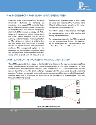 4 | P a g e
WHY THE NEED FOR A ROBUST ATM MANAGEMENT SYSTEM?
Banks and other financial institutions are facing
innumerable challenges in managing and
monitoring a large group of ATM terminals. Thus, a
central system that can allow these organizations to
get complete control over managing a large group
of diversified ATM networks is strongly felt. With a
robust ATM management system in place, banks
can realize greater efficiency, through reduced
operating cost and increased revenue generation.
An ATM management system is a central system,
which is planned and implemented to manage,
monitor and register messages from different ATM
machines. The management system is also
responsible for surveillance of the machine placed
at a remote location, detecting and resolving ATM
errors within a short span of time, at a low
operational cost. With this system in place, banks
can utilize their resources (ATM machines) more
efficiently while remaining active/In-service round-
the-clock with minimum downtime.
This System is based on the principle of listening to
the messages/events sent by ATM machine and
sending pre-defined requests.
The messages/events sent by the ATM is converted
into an understandable format, for example,
“receipt printer paper out”, “cash dispenser – cash
out” etc. These will be saved for further action.
ARCHITECTURE OF THE PROPOSED ATM MANAGEMENT SYSTEM
The ATM Management System is based on the Client/Server architecture. The important components of this
system include The Client, Communication Channel, Management Server, and Mobile Application. The Client
is responsible for notifying the Server (regarding events which occur on an ATM) and processing the requests
received from the Server. The Client exchanges messages with the Server using standard networking
protocols. The Server is responsible for remotely managing one or more Clients connected within a network.
A Mobile Application is responsible for synchronizing the geo-location of service-engineers with the
Management Server (Figure 1).
Figure 1: ATM Management System
 