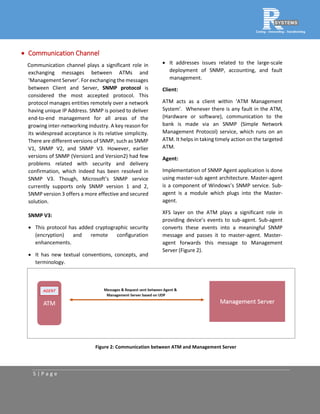 5 | P a g e
 Communication Channel
Communication channel plays a significant role in
exchanging messages between ATMs and
‘Management Server’. For exchanging the messages
between Client and Server, SNMP protocol is
considered the most accepted protocol. This
protocol manages entities remotely over a network
having unique IP Address. SNMP is poised to deliver
end-to-end management for all areas of the
growing inter-networking industry. A key reason for
its widespread acceptance is its relative simplicity.
There are different versions of SNMP, such as SNMP
V1, SNMP V2, and SNMP V3. However, earlier
versions of SNMP (Version1 and Version2) had few
problems related with security and delivery
confirmation, which indeed has been resolved in
SNMP V3. Though, Microsoft’s SNMP service
currently supports only SNMP version 1 and 2,
SNMP version 3 offers a more effective and secured
solution.
SNMP V3:
 This protocol has added cryptographic security
(encryption) and remote configuration
enhancements.
 It has new textual conventions, concepts, and
terminology.
 It addresses issues related to the large-scale
deployment of SNMP, accounting, and fault
management.
Client:
ATM acts as a client within ‘ATM Management
System’. Whenever there is any fault in the ATM,
(Hardware or software), communication to the
bank is made via an SNMP (Simple Network
Management Protocol) service, which runs on an
ATM. It helps in taking timely action on the targeted
ATM.
Agent:
Implementation of SNMP Agent application is done
using master-sub agent architecture. Master-agent
is a component of Windows’s SNMP service. Sub-
agent is a module which plugs into the Master-
agent.
XFS layer on the ATM plays a significant role in
providing device’s events to sub-agent. Sub-agent
converts these events into a meaningful SNMP
message and passes it to master-agent. Master-
agent forwards this message to Management
Server (Figure 2).
Figure 2: Communication between ATM and Management Server
 