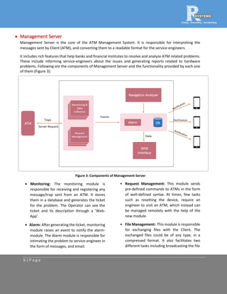 6 | P a g e
 Management Server
Management Server is the core of the ATM Management System. It is responsible for interpreting the
messages sent by Client (ATM), and converting them to a readable format for the service-engineers.
It includes rich features that help banks and financial institutes to resolve and analyze ATM related problems.
These include informing service-engineers about the issues and generating reports related to hardware
problems. Following are the components of Management Server and the functionality provided by each one
of them (Figure 3):
Figure 3: Components of Management-Server
 Monitoring: The monitoring module is
responsible for receiving and registering any
message/trap sent from an ATM. It stores
them in a database and generates the ticket
for the problem. The Operator can see the
ticket and its description through a ‘Web-
App’.
 Alarm: After generating the ticket, monitoring
module raises an event to notify the alarm-
module. The Alarm module is responsible for
intimating the problem to service-engineer in
the form of messages, and email.
• Request Management: This module sends
pre-defined commands to ATMs in the form
of well-defined syntax. At times, few tasks
such as resetting the device, require an
engineer to visit an ATM, which instead can
be managed remotely with the help of the
new module.
• File Management: This module is responsible
for exchanging files with the Client. The
exchanged files could be of any type, in a
compressed format. It also facilitates two
different tasks including broadcasting the file
 