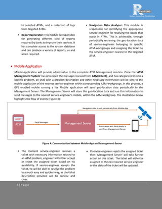 7 | P a g e
to selected ATMs, and a collection of logs
from targeted ATMs.
• Report Generator: This module is responsible
for generating different kind of reports
required by banks to improve their services. It
has complete access to the system database
and can produce a variety of reports, as and
when required.
• Navigation Data Analyzer: This module is
responsible for identifying the appropriate
service-engineer for resolving the issues that
occur in ATMs. This is achievable, through
periodically retrieving the geo-location data
of service-engineers belonging to specific
ATM-workgroups and assigning the ticket to
the service-engineer nearest to the targeted
ATM.
 Mobile Application
Mobile-application will provide added value to the complete ATM Management solution. Once the 'ATM
Management System' has processed the message received from ATM (Client), and has categorized it in to a
specific problem, an SMS with a problem description and other necessary information will be sent to the
mobile application of the nearest service-engineer within corresponding ATM-workgroups. In this process, a
GPS enabled mobile running a lite Mobile application will send geo-location data periodically to the
Management Server. The Management Server will store this geo-location data and use this information to
send messages to the nearest service-engineer’s mobile, within the ATM workgroup. The illustration below
highlights the flow of events (Figure 4):
Figure 4: Communication between Mobile-App and Management-Server
• The moment service-engineer receives a
ticket with necessary information related to
an ATM problem, engineer will either accept
or reject the assigned ticket based on his
availability. If service-engineer accepts the
ticket, he will be able to resolve the problem
in a much easy and quicker way, as the ticket
description provided will be concise and
clear.
 If service-engineer rejects the assigned ticket
then 'Management Server' will take further
action on this ticket. The ticket will either be
assigned to the next nearest service-engineer
or the state of the ticket will be updated.
 
