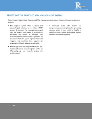 8 | P a g e
BENEFITS OF THE PROPOSED ATM MANAGEMENT SYSTEM
Following are the benefits of the proposed ATM management system over the current legacy management
systems.
 The proposed system offers a secure and
acknowledged solution, as it utilizes SNMP
version 3 protocol. The messages exchanged
over the network using SNMP v3 protocol are
encrypted and cannot be morphed. The
acknowledgement of messages is provided by
this system. With this system in place, the overall
response and resolution time required for
servicing the ATMs is reduced considerably.
 Mobile-App helps in quickly identifying the geo-
location of nearest service-engineer within an
ATM-workgroup and instantly assigns the
problem ticket.
 It leverages banks with flexible and
comprehensive reporting tools for generating
reports, which in turn could be helpful in
identifying future-trends, and making prudent
business decisions accordingly.
 