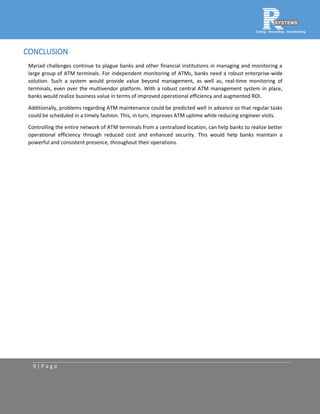 9 | P a g e
CONCLUSION
Myriad challenges continue to plague banks and other financial institutions in managing and monitoring a
large group of ATM terminals. For independent monitoring of ATMs, banks need a robust enterprise-wide
solution. Such a system would provide value beyond management, as well as, real-time monitoring of
terminals, even over the multivendor platform. With a robust central ATM management system in place,
banks would realize business value in terms of improved operational efficiency and augmented ROI.
Additionally, problems regarding ATM maintenance could be predicted well in advance so that regular tasks
could be scheduled in a timely fashion. This, in turn, improves ATM uptime while reducing engineer visits.
Controlling the entire network of ATM terminals from a centralized location, can help banks to realize better
operational efficiency through reduced cost and enhanced security. This would help banks maintain a
powerful and consistent presence, throughout their operations.
 