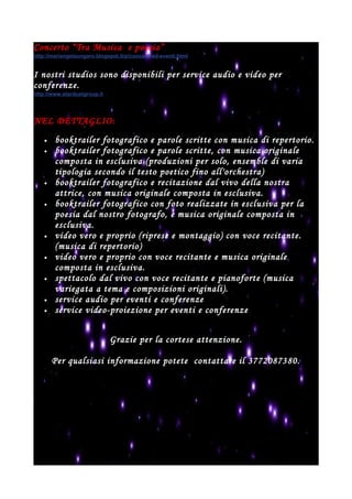 Concerto “Tra Musica e poesia”
http://mariangelaungaro.blogspot.it/p/concerti-ed-eventi.html
I nostri studios sono disponibili per service audio e video per
conferenze.
http://www.stardustgroup.it
NEL DETTAGLIO:
• booktrailer fotografico e parole scritte con musica di repertorio.
• booktrailer fotografico e parole scritte, con musica originale
composta in esclusiva (produzioni per solo, ensemble di varia
tipologia secondo il testo poetico fino all'orchestra)
• booktrailer fotografico e recitazione dal vivo della nostra
attrice, con musica originale composta in esclusiva.
• booktrailer fotografico con foto realizzate in esclusiva per la
poesia dal nostro fotografo, e musica originale composta in
esclusiva.
• video vero e proprio (riprese e montaggio) con voce recitante.
(musica di repertorio)
• video vero e proprio con voce recitante e musica originale
composta in esclusiva.
• spettacolo dal vivo con voce recitante e pianoforte (musica
variegata a tema e composizioni originali).
• service audio per eventi e conferenze
• service video-proiezione per eventi e conferenze
Grazie per la cortese attenzione.
Per qualsiasi informazione potete contattare il 3772087380.
 