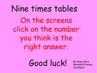 On the screens
click on the number
you think is the
right answer.
Nine times tables
Good luck! By Angie Gore
Norwood Primary
Southport
 