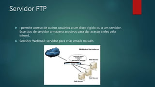 Servidor FTP
 : permite acesso de outros usuários a um disco rígido ou a um servidor.
Esse tipo de servidor armazena arquivos para dar acesso a eles pela
internt.
 Servidor Webmail: servidor para criar emails na web.
 