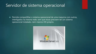 Servidor de sistema operacional
 Permite compartilhar o sistema operacional de uma maquina com outros,
interligados na mesma rede, sem que essas precisem ter um sistema
operacional instalado, nem mesmo HD próprio.
 