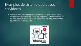 Exemplos de sistema operativos
servidores
 Windows 2000- os vários tipos do Windows 2000 profissional, server,
Advanced server, detanceter server. Foi lançado a 17 de fevereiro do ano
de 2000, na altura precisava de um pentinum II 300 mhz , 64MB RAM e
650 MB livres no disco rígido.
 
