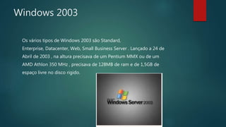 Windows 2003
Os vários tipos de Windows 2003 são Standard,
Enterprise, Datacenter, Web, Small Business Server . Lançado a 24 de
Abril de 2003 , na altura precisava de um Pentium MMX ou de um
AMD Athlon 350 MHz , precisava de 128MB de ram e de 1,5GB de
espaço livre no disco rigido.
 