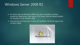 Windows Server 2008 R2
 Os vários tipos de Windows 2008 server são. Foundaton, standart,
enterprise, datancenter, Web server, HPC Server, Itanium-based systems.
Foi lançada a 22 de Outubro 2009
 Precisava de um Dual core 1.4 GHz, 512 de RAM e 16 GB de espaço livre
no disco rígido.
 