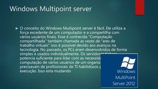 Windows Multipoint server
 O conceito do Windows Muitipoint server é fácil. Ele utiliza a
força excedente de um computador e a compartilha com
vários usuários finais. Esse é conhecida “Computação
compartilhada” também chamada as vezes de “ares de
trabalho virtuais” isso é possível devido aos avanços na
tecnologia. No passado, os PCs eram desenvolvidos de forma
simples e usados individualmente. Os servidores tinham
potencia suficiente para lidar com as necessidades de
computação de vários usuários de um organização, mas
precisavam de profissionais de TI habilidosos para a sua
execução. Isso esta mudando
 