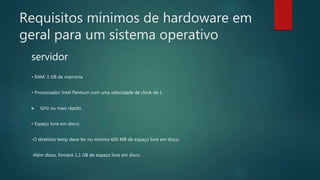 Requisitos mínimos de hardoware em
geral para um sistema operativo
servidor
• RAM: 1 GB de memória
• Processador: Intel Pentium com uma velocidade de clock de 1
 GHz ou mais rápido
• Espaço livre em disco:
-O diretório temp deve ter no mínimo 600 MB de espaço livre em disco.
-Além disso, fornece 1,1 GB de espaço livre em disco
 