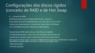 Configurações dos discos rígidos
(conceito de RAID e de Hot Swap
 -Conceito de RAID
RAID(Redundant Array of Independent Drives) -Conjunto
Redundante de Discos Independentes, é um meio de se criar um sub-
sistema de armazenamento composto por vários discos individuais,
com a finalidade de ganhar segurança e desempenho.
Popularmente, RAID seriam dois ou mais discos a trabalhar
simultaneamente para o mesmo fim, por exemplo, serviria como um
espelhamento simples, rápido e fiável entre dois discos, para fazer o
backup de um disco noutro. A pesar do RAID oferecer segurança e fiabilidade na adição de
redundância e evitar falhas dos discos, o RAID não protege contra:
-Falhas de energia
-Erros de operação
 