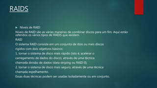 RAIDS
 Níveis de RAID
Níveis de RAID são as várias maneiras de combinar discos para um fim. Aqui estão
referidos os vários tipos de RAIDS que existem.
RAID
O sistema RAID consiste em um conjunto de dois ou mais discos
rígidos com dois objetivos básicos:
1. tornar o sistema de disco mais rápido (isto é, acelerar o
carregamento de dados do disco), através de uma técnica
chamada divisão de dados (data striping ou RAID 0);
2. tornar o sistema de disco mais seguro, através de uma técnica
chamada espelhamento.
Essas duas técnicas podem ser usadas isoladamente ou em conjunto.
 
