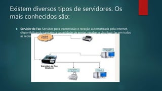 Existem diversos tipos de servidores. Os
mais conhecidos são:
 Servidor de Fax: Servidor para transmissão e receção automatizada pela internet,
disponibilizando também a capacidade de enviar, receber e distribuir fax em todas
as redes
 