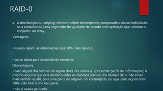 RAID-0
 A distribuição ou striping, oferece melhor desempenho comparado a discos individuais,
se o tamanho de cada segmento for ajustado de acordo com aplicação que utilizará o
conjunto, ou array.
Vantagens:
• acesso rápido as informações (até 50% mais rápido);
• custo baixo para expansão de memória.
Desvantagens:
• caso algum dos setores de algum dos HD’s venha a apresentar perda de informações, o
mesmo arquivo que está dividido entre os mesmos setores dos demais HD’s não terão
mais sentido existir, pois uma parte do arquivo foi corrompida, ou seja, caso algum disco
falhe, não tem como recuperar;
• não é usada paridade.
 