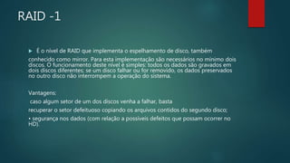RAID -1
 É o nível de RAID que implementa o espelhamento de disco, também
conhecido como mirror. Para esta implementação são necessários no mínimo dois
discos. O funcionamento deste nível é simples: todos os dados são gravados em
dois discos diferentes; se um disco falhar ou for removido, os dados preservados
no outro disco não interrompem a operação do sistema.
Vantagens:
caso algum setor de um dos discos venha a falhar, basta
recuperar o setor defeituoso copiando os arquivos contidos do segundo disco;
• segurança nos dados (com relação a possíveis defeitos que possam ocorrer no
HD).
 