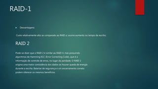 RAID-1
 Desvantagens:
Custo relativamente alto se comparado ao RAID o; ocorre aumento no tempo de escrito;
RAID 2
Pode-se dizer que o RAID 2 é similar ao RAID 4, mas possuindo
algoritmos de Hamming ECC (Error Correcting Code), que é a
informação de controle de erros, no lugar da paridade. O RAID 2
origina uma maior consistência dos dados se houver queda de energia
durante a escrita. Baterias de segurança e um encerramento correto
podem oferecer os mesmos benefícios.
 