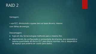 RAID 2
Vantagem:
• usa ECC, diminuindo a quase zero as taxas de erro, mesmo
com falhas de energia.
Desvantagem:
 hoje em dia, há tecnologias melhores para o mesmo fim.
 dependendo da configuração e necessidade da empresa, era necessário a
mesma quantidade de discos ECC para discos normais, isto é, desperdício
de espaço que poderia ser usado para dados.
 