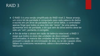 RAID 3
 O RAID 3 é uma versão simplificada do RAID nível 2. Nesse arranjo,
um único bit de paridade é computado para cada palavra de dados
e escrito em um drive de paridade.Seum drive falhar, o controlador
apenas finge que todos os seus bits são “zeros”. Se uma palavra
apresentar erro de paridade, o bit que vem do drive extinto deve ter
sido um “um”, portanto, é corrigido.
 A fim de evitar o atraso em razão da latência rotacional, o RAID 3
exige que todos os eixos das unidades de disco estejam
sincronizados. A maioria das unidades de disco mais recentes não
possuem a opção de sincronização do eixo, ou se são capazes disto,
faltam os conectores necessários, cabos e documentação do
fabricante.
 