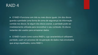 RAID 4
 O RAID 4 funciona com três ou mais discos iguais. Um dos discos
guarda a paridade (uma forma de soma de segurança) da informação
contida nos discos. Se algum dos discos avariar, a paridade pode ser
imediatamente utilizada para reconstituir o seu conteúdo. Os discos
restantes são usados para armazenar dados.
 O RAID 4 assim como outros RAID’s, cuja característica é utilizarem
paridade, usam um processo de recuperação de dados mais envolvente
que arrays espelhados, como RAID 1.
 