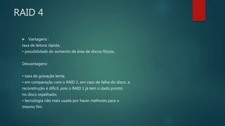 RAID 4
 Vantagens :
taxa de leitura rápida;
• possibilidade do aumento de área de discos físicos.
Desvantagens:
• taxa de gravação lenta;
• em comparação com o RAID 1, em caso de falha do disco, a
reconstrução é difícil, pois o RAID 1 já tem o dado pronto
no disco espelhado;
• tecnologia não mais usada por haver melhores para o
mesmo fim.
 