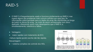 RAID-5
 O RAID 5 é frequentemente usado e funciona similarmente ao RAID 4, mas
supera alguns dos problemas mais comuns sofridos por esse tipo. As
informações sobre paridade para os dados do array são distribuídas ao longo
de todos os discos do array , ao invés de serem armazenadas num disco
dedicado, oferecendo assim mais desempenho que o RAID 4, e,
simultaneamente, tolerância a falhas.
 Vantagens:
 maior rapidez com tratamento de ECC;
• leitura rápida (porém escrita não tão rápida).
Desvantagem:
 • sistema complexo de controle dos HDs.
 