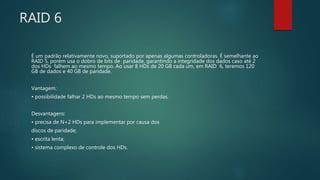 RAID 6
É um padrão relativamente novo, suportado por apenas algumas controladoras. É semelhante ao
RAID 5, porém usa o dobro de bits de paridade, garantindo a integridade dos dados caso até 2
dos HDs falhem ao mesmo tempo. Ao usar 8 HDs de 20 GB cada um, em RAID 6, teremos 120
GB de dados e 40 GB de paridade.
Vantagem:
• possibilidade falhar 2 HDs ao mesmo tempo sem perdas.
Desvantagens:
• precisa de N+2 HDs para implementar por causa dos
discos de paridade;
• escrita lenta;
• sistema complexo de controle dos HDs.
 