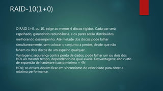RAID-10(1+0)
O RAID 1+0, ou 10, exige ao menos 4 discos rígidos. Cada par será
espelhado, garantindo redundância, e os pares serão distribuídos,
melhorando desempenho. Até metade dos discos pode falhar
simultaneamente, sem colocar o conjunto a perder, desde que não
fahem os dois discos de um espelho qualquer .
Vantagens: segurança contra perda de dados; pode falhar um ou dois dos
HDs ao mesmo tempo, dependendo de qual avaria. Desvantagens: alto custo
de expansão de hardware (custo mínimo = 4N
HDs); os drivers devem ficar em sincronismo de velocidade para obter a
máxima performance.
 