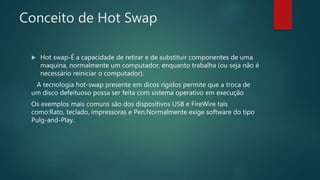 Conceito de Hot Swap
 Hot swap-É a capacidade de retirar e de substituir componentes de uma
maquina, normalmente um computador, enquanto trabalha (ou seja não é
necessário reiniciar o computador).
A tecnologia hot-swap presente em dicos rígidos permite que a troca de
um disco defeituoso possa ser feita com sistema operativo em execução
Os exemplos mais comuns são dos dispositivos USB e FireWire tais
como:Rato, teclado, impressoras e Pen.Normalmente exige software do tipo
Pulg-and-Play.
 
