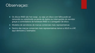 Observaçao:
 Os discos RAID são hot-swap , ou seja um disco com falha pode ser
removido ou substituído se perda de dados ou interrupções do servidor
graças a controladora de hardware RAID e o carregador de disco.
 Modelos de servidores de marcas comerciais mais representativas
 Dentro das marcas comerciais mais representativas temos a ASUS e a HP,
aqui demostro 2 exemplos:
 
