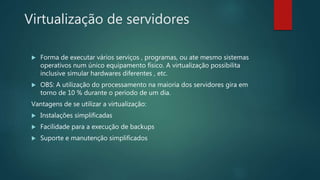 Virtualização de servidores
 Forma de executar vários serviços , programas, ou ate mesmo sistemas
operativos num único equipamento físico. A virtualização possibilita
inclusive simular hardwares diferentes , etc.
 OBS: A utilização do processamento na maioria dos servidores gira em
torno de 10 % durante o período de um dia.
Vantagens de se utilizar a virtualização:
 Instalações simplificadas
 Facilidade para a execução de backups
 Suporte e manutenção simplificados
 