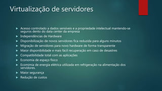 Virtualização de servidores
 Acesso controlado a dados sensíveis e a propriedade intelectual mantendo-se
seguros dento do data center da empresa
 Independências de Hardware
 Disponibilização de novos servidores fica reduzida para alguns minutos
 Migração de servidores para novo hardware de forma transparente
 Maior disponibilidade e mais fácil recuperação em caso de desastres
 Compatibilidade total com as aplicações
 Economia de espaço físico
 Ecomimia de energia elétrica utilizada em refrigeração na alimentação dos
servidores.
 Maior segurança
 Redução de custos
 