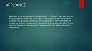 APPLIANCE
Appliance é um equipamento desenvolvido e configurado para executar um
função especifica dentro de um sistema. Este equipamento é usualmente
baseado num produto de software de uso gerencio, porem otimizado par
integra somente os componentes necessários a sua a aplicação-alvo. Existem
diversos tipos de appliances ligadas a engenharia, informática, biologia e
matemática.
 