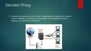 Servidor Proxy
 Servidor que atua como um cache, armazenamento paginas da internet
recém-visitadas, aumentando a velocidade de carregamento destas
paginas ao chama-las novamente.
 