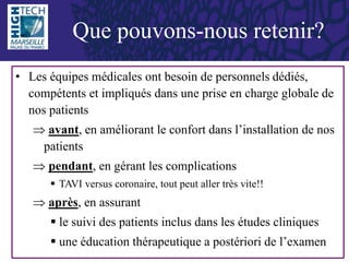 • Les équipes médicales ont besoin de personnels dédiés,
compétents et impliqués dans une prise en charge globale de
nos patients
 avant, en améliorant le confort dans l’installation de nos
patients
 pendant, en gérant les complications
 TAVI versus coronaire, tout peut aller très vite!!
 après, en assurant
 le suivi des patients inclus dans les études cliniques
 une éducation thérapeutique a postériori de l’examen
Que pouvons-nous retenir?
 