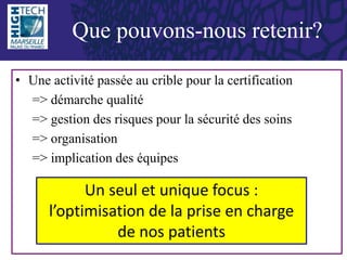• Une activité passée au crible pour la certification
=> démarche qualité
=> gestion des risques pour la sécurité des soins
=> organisation
=> implication des équipes
Que pouvons-nous retenir?
Un seul et unique focus :
l’optimisation de la prise en charge
de nos patients
 