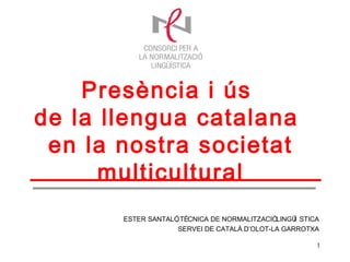 Presència i ús
de la llengua catalana
 en la nostra societat
      multicultural
       ESTER SANTALÓ TÈCNICA DE NORMALITZACIÓLINGÜ STICA
                   ,                              Í
                    SERVEI DE CATALÀ D’OLOT-LA GARROTXA

                                                       1
 