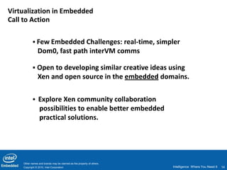 Virtualization in Embedded
Call to Action

            Few Embedded Challenges: real-time, simpler
               Dom0, fast path interVM comms

            Open to developing similar creative ideas using
               Xen and open source in the embedded domains.

            Explore Xen community collaboration
                 possibilities to enable better embedded
                 practical solutions.




    Other names and brands may be claimed as the property of others.
    Copyright © 2010, Intel Corporation                                Intelligence Where You Need It   14
 